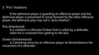 3. “Pick” Violations
If the defensive player is guarding an offensive player and the
defensive player is prevented to move forward by the other offensive
player, the defensive play may call a “pick violation”.
Pick (Intentional)
Is a violation in Ultimate Frisbee that is called by a defender
when he is screened from getting to the disc.
Screen (Unintentional)
Is a blocking move by an offensive player to block/obstruct the
movement of a defender.
 
