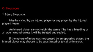 O. Stoppages
1. Injury Stoppage
May be called by an injured player or any player by the injured
player’s team.
An injured player cannot rejoin the game if he has a bleeding or
an open wound unless it will be treated and sealed.
If the nature of injury was not caused by an opposing player, the
injured player may choose to be substituted or to call a time-out.
 