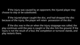 If the injury was caused by an opponent, the injured player may
choose to stay or be substituted.
If the injured player caught the disc, and had dropped the disc
because of the injury, the player will retain possession of the disc
If the disc was in the air when the injury stoppage was called, the
play continues until the pass is caught or the disc hits the ground. If the
injury is not the result of a foul, the completion or turnover stands, and
play restarts there.
 