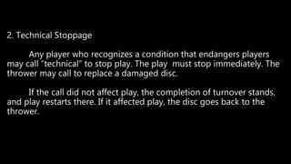 2. Technical Stoppage
Any player who recognizes a condition that endangers players
may call “technical” to stop play. The play must stop immediately. The
thrower may call to replace a damaged disc.
If the call did not affect play, the completion of turnover stands,
and play restarts there. If it affected play, the disc goes back to the
thrower.
 