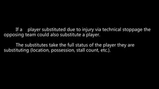 If a player substituted due to injury via technical stoppage the
opposing team could also substitute a player.
The substitutes take the full status of the player they are
substituting (location, possession, stall count, etc.).
 