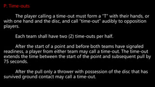 P. Time-outs
The player calling a time-out must form a “T” with their hands, or
with one hand and the disc, and call “time-out” audibly to opposition
players.
Each team shall have two (2) time-outs per half.
After the start of a point and before both teams have signaled
readiness, a player from either team may call a time-out. The time-out
extends the time between the start of the point and subsequent pull by
75 seconds.
After the pull only a thrower with possession of the disc that has
survived ground contact may call a time-out.
 