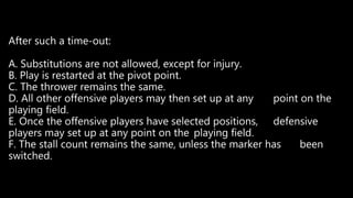 After such a time-out:
A. Substitutions are not allowed, except for injury.
B. Play is restarted at the pivot point.
C. The thrower remains the same.
D. All other offensive players may then set up at any point on the
playing field.
E. Once the offensive players have selected positions, defensive
players may set up at any point on the playing field.
F. The stall count remains the same, unless the marker has been
switched.
 