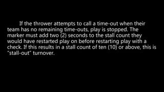 If the thrower attempts to call a time-out when their
team has no remaining time-outs, play is stopped. The
marker must add two (2) seconds to the stall count they
would have restarted play on before restarting play with a
check. If this results in a stall count of ten (10) or above, this is
“stall-out” turnover.
 