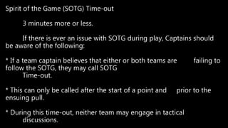 Spirit of the Game (SOTG) Time-out
3 minutes more or less.
If there is ever an issue with SOTG during play, Captains should
be aware of the following:
* If a team captain believes that either or both teams are failing to
follow the SOTG, they may call SOTG
Time-out.
* This can only be called after the start of a point and prior to the
ensuing pull.
* During this time-out, neither team may engage in tactical
discussions.
 