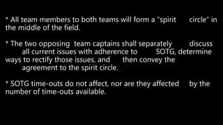 * All team members to both teams will form a “spirit circle” in
the middle of the field.
* The two opposing team captains shall separately discuss
all current issues with adherence to SOTG, determine
ways to rectify those issues, and then convey the
agreement to the spirit circle.
* SOTG time-outs do not affect, nor are they affected by the
number of time-outs available.
 