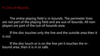 H. Out-of-Bounds
The entire playing field is in-bounds. The perimeter lines
are not part of the playing field and are out-of-bounds. All non-
players are part of the out-of-bounds area.
If the disc touches only the line and the outside area then it
is out.
If the disc touch or is on the line yet it touches the in-
bound area, then it is in or safe.
 
