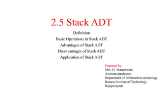 2.5 Stack ADT
Definition
Basic Operations in Stack ADT
Advantages of Stack ADT
Disadvantages of Stack ADT
Application of Stack ADT
Prepared by
Mrs. G. Mareeswari,
Assistant professor,
Department of Information technology
Ramco Institute of Technology
Rajapalayam
 