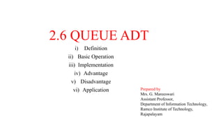 2.6 QUEUE ADT
i) Definition
ii) Basic Operation
iii) Implementation
iv) Advantage
v) Disadvantage
vi) Application Prepared by
Mrs. G. Mareeswari
Assistant Professor,
Department of Information Technology,
Ramco Institute of Technology,
Rajapalayam
 