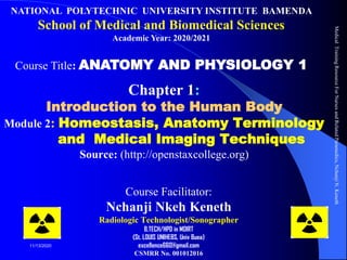 Chapter 1:
Introduction to the Human Body
Module 2: Homeostasis, Anatomy Terminology
and Medical Imaging Techniques
Source: (http://openstaxcollege.org)
Course Facilitator:
Nchanji Nkeh Keneth
Radiologic Technologist/Sonographer
B.TECH/HPD in MDIRT
(St. LOUIS UNIHEBS, Univ Buea)
excellence660@gmail.com
CSMRR No. 001012016
Medical
Training
Resource
For
Nurses
and
Related
Paramedics,
Nchanji
N.
Keneth
1
11/13/2020
NATIONAL POLYTECHNIC UNIVERSITY INSTITUTE BAMENDA
School of Medical and Biomedical Sciences
Academic Year: 2020/2021
Course Title: ANATOMY AND PHYSIOLOGY 1
 