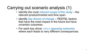 Carrying out scenario analysis (1)
• Identify the most relevant scope of the study – the
relevant product/market and time span.
• Identify key drivers of change – PESTEL factors
that have the most impact in the future but have
uncertain outcomes.
• For each key driver select opposing outcomes
where each leads to very different consequences.
10
 