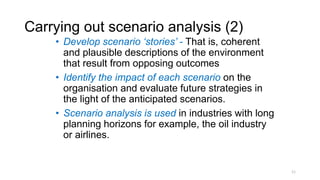 Carrying out scenario analysis (2)
• Develop scenario ‘stories’ - That is, coherent
and plausible descriptions of the environment
that result from opposing outcomes
• Identify the impact of each scenario on the
organisation and evaluate future strategies in
the light of the anticipated scenarios.
• Scenario analysis is used in industries with long
planning horizons for example, the oil industry
or airlines.
11
 