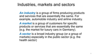 Industries, markets and sectors
An industry is a group of firms producing products
and services that are essentially the same. For
example, automobile industry and airline industry.
A market is a group of customers for specific
products or services that are essentially the same
(e.g. the market for luxury cars in Germany).
A sector is a broad industry group (or a group of
markets) especially in the public sector (e.g. the
health sector)
12
 