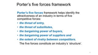 Porter’s five forces framework
Porter’s five forces framework helps identify the
attractiveness of an industry in terms of five
competitive forces:
• the threat of entry,
• the threat of substitutes,
• the bargaining power of buyers,
• the bargaining power of suppliers and
• the extent of rivalry between competitors.
The five forces constitute an industry’s ‘structure’.
13
 