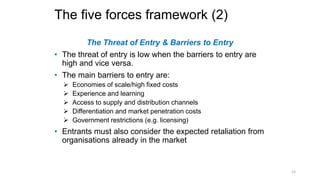 The five forces framework (2)
The Threat of Entry & Barriers to Entry
• The threat of entry is low when the barriers to entry are
high and vice versa.
• The main barriers to entry are:
 Economies of scale/high fixed costs
 Experience and learning
 Access to supply and distribution channels
 Differentiation and market penetration costs
 Government restrictions (e.g. licensing)
• Entrants must also consider the expected retaliation from
organisations already in the market
15
 