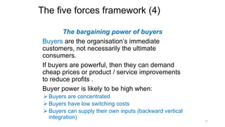 The five forces framework (4)
The bargaining power of buyers
Buyers are the organisation’s immediate
customers, not necessarily the ultimate
consumers.
If buyers are powerful, then they can demand
cheap prices or product / service improvements
to reduce profits .
Buyer power is likely to be high when:
 Buyers are concentrated
 Buyers have low switching costs
 Buyers can supply their own inputs (backward vertical
integration)
17
 