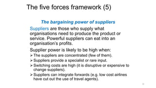 The five forces framework (5)
The bargaining power of suppliers
Suppliers are those who supply what
organisations need to produce the product or
service. Powerful suppliers can eat into an
organisation’s profits.
Supplier power is likely to be high when:
The suppliers are concentrated (few of them).
Suppliers provide a specialist or rare input.
Switching costs are high (it is disruptive or expensive to
change suppliers).
Suppliers can integrate forwards (e.g. low cost airlines
have cut out the use of travel agents).
18
 