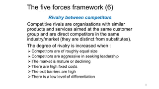The five forces framework (6)
Rivalry between competitors
Competitive rivals are organisations with similar
products and services aimed at the same customer
group and are direct competitors in the same
industry/market (they are distinct from substitutes).
The degree of rivalry is increased when :
 Competitors are of roughly equal size
 Competitors are aggressive in seeking leadership
 The market is mature or declining
 There are high fixed costs
 The exit barriers are high
 There is a low level of differentiation
19
 
