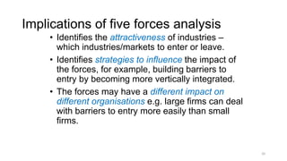 Implications of five forces analysis
• Identifies the attractiveness of industries –
which industries/markets to enter or leave.
• Identifies strategies to influence the impact of
the forces, for example, building barriers to
entry by becoming more vertically integrated.
• The forces may have a different impact on
different organisations e.g. large firms can deal
with barriers to entry more easily than small
firms.
20
 