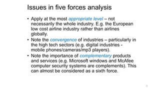 Issues in five forces analysis
• Apply at the most appropriate level – not
necessarily the whole industry. E.g. the European
low cost airline industry rather than airlines
globally.
• Note the convergence of industries – particularly in
the high tech sectors (e.g. digital industries -
mobile phones/cameras/mp3 players).
• Note the importance of complementary products
and services (e.g. Microsoft windows and McAfee
computer security systems are complements). This
can almost be considered as a sixth force.
21
 