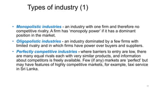 Types of industry (1)
• Monopolistic industries - an industry with one firm and therefore no
competitive rivalry. A firm has ‘monopoly power’ if it has a dominant
position in the market.
• Oligopolistic industries - an industry dominated by a few firms with
limited rivalry and in which firms have power over buyers and suppliers.
• Perfectly competitive industries - where barriers to entry are low, there
are many equal rivals each with very similar products, and information
about competitors is freely available. Few (if any) markets are ‘perfect’ but
may have features of highly competitive markets, for example, taxi service
in Sri Lanka.
24
 