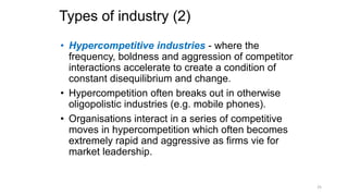 Types of industry (2)
• Hypercompetitive industries - where the
frequency, boldness and aggression of competitor
interactions accelerate to create a condition of
constant disequilibrium and change.
• Hypercompetition often breaks out in otherwise
oligopolistic industries (e.g. mobile phones).
• Organisations interact in a series of competitive
moves in hypercompetition which often becomes
extremely rapid and aggressive as firms vie for
market leadership.
25
 