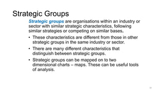 Strategic Groups
Strategic groups are organisations within an industry or
sector with similar strategic characteristics, following
similar strategies or competing on similar bases.
• These characteristics are different from those in other
strategic groups in the same industry or sector.
• There are many different characteristics that
distinguish between strategic groups.
• Strategic groups can be mapped on to two
dimensional charts – maps. These can be useful tools
of analysis.
28
 
