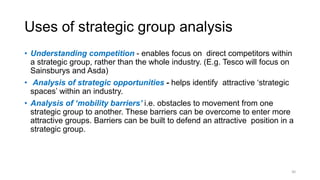 Uses of strategic group analysis
• Understanding competition - enables focus on direct competitors within
a strategic group, rather than the whole industry. (E.g. Tesco will focus on
Sainsburys and Asda)
• Analysis of strategic opportunities - helps identify attractive ‘strategic
spaces’ within an industry.
• Analysis of ‘mobility barriers’ i.e. obstacles to movement from one
strategic group to another. These barriers can be overcome to enter more
attractive groups. Barriers can be built to defend an attractive position in a
strategic group.
30
 