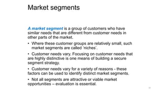 Market segments
A market segment is a group of customers who have
similar needs that are different from customer needs in
other parts of the market.
• Where these customer groups are relatively small, such
market segments are called ‘niches’.
• Customer needs vary. Focusing on customer needs that
are highly distinctive is one means of building a secure
segment strategy.
• Customer needs vary for a variety of reasons - these
factors can be used to identify distinct market segments.
• Not all segments are attractive or viable market
opportunities – evaluation is essential.
33
 