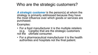 Who are the strategic customers?
A strategic customer is the person(s) at whom the
strategy is primarily addressed because they have
the most influence over which goods or services are
purchased.
Examples:
• For a food manufacturer it is the multiple retailers
(e.g. Cargills) that are the strategic customers
not the ultimate consumer.
• For a pharmaceutical manufacturer it is the health
authorities and hospitals not the final patient.
35
 