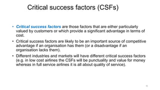 Critical success factors (CSFs)
• Critical success factors are those factors that are either particularly
valued by customers or which provide a significant advantage in terms of
cost.
• Critical success factors are likely to be an important source of competitive
advantage if an organisation has them (or a disadvantage if an
organisation lacks them).
• Different industries and markets will have different critical success factors
(e.g. in low cost airlines the CSFs will be punctuality and value for money
whereas in full service airlines it is all about quality of service).
36
 