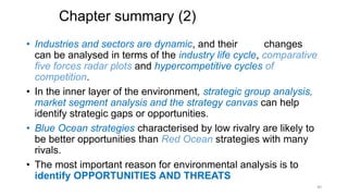 Chapter summary (2)
• Industries and sectors are dynamic, and their changes
can be analysed in terms of the industry life cycle, comparative
five forces radar plots and hypercompetitive cycles of
competition.
• In the inner layer of the environment, strategic group analysis,
market segment analysis and the strategy canvas can help
identify strategic gaps or opportunities.
• Blue Ocean strategies characterised by low rivalry are likely to
be better opportunities than Red Ocean strategies with many
rivals.
• The most important reason for environmental analysis is to
identify OPPORTUNITIES AND THREATS
40
 