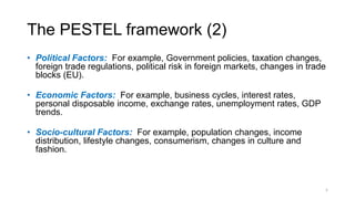 The PESTEL framework (2)
• Political Factors: For example, Government policies, taxation changes,
foreign trade regulations, political risk in foreign markets, changes in trade
blocks (EU).
• Economic Factors: For example, business cycles, interest rates,
personal disposable income, exchange rates, unemployment rates, GDP
trends.
• Socio-cultural Factors: For example, population changes, income
distribution, lifestyle changes, consumerism, changes in culture and
fashion.
5
 