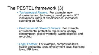 The PESTEL framework (3)
• Technological Factors: For example, new
discoveries and technology developments, ICT
innovations, rates of obsolescence, increased
spending on R&D.
• Environmental (‘Green’) Factors: For example,
environmental protection regulations, energy
consumption, global warming, waste disposal and
re-cycling.
• Legal Factors: For example, competition laws,
health and safety laws, employment laws, licensing
laws, IPR laws.
6
 