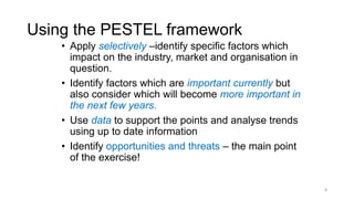 Using the PESTEL framework
• Apply selectively –identify specific factors which
impact on the industry, market and organisation in
question.
• Identify factors which are important currently but
also consider which will become more important in
the next few years.
• Use data to support the points and analyse trends
using up to date information
• Identify opportunities and threats – the main point
of the exercise!
8
 