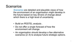 Scenarios
Scenarios are detailed and plausible views of how
the environment of an organisation might develop in
the future based on key drivers of change about
which there is a high level of uncertainty.
• Build on PESTEL analysis .
• Do not offer a single forecast of how the
environment will change.
• An organisation should develop a few alternative
scenarios (2–4) to analyse future strategic options.
9
 
