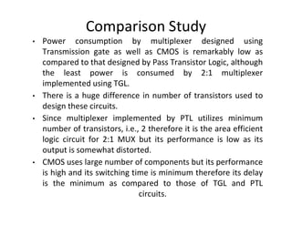 Comparison Study
• Power consumption by multiplexer designed using
Transmission gate as well as CMOS is remarkably low as
compared to that designed by Pass Transistor Logic, although
the least power is consumed by 2:1 multiplexer
implemented using TGL.
• There is a huge difference in number of transistors used to
design these circuits.
• Since multiplexer implemented by PTL utilizes minimum
number of transistors, i.e., 2 therefore it is the area efficient
logic circuit for 2:1 MUX but its performance is low as its
output is somewhat distorted.
• CMOS uses large number of components but its performance
is high and its switching time is minimum therefore its delay
is the minimum as compared to those of TGL and PTL
circuits.
 