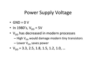 Power Supply Voltage
• GND = 0 V
• In 1980’s, VDD = 5V
• VDD has decreased in modern processes
– High VDD would damage modern tiny transistors
– Lower VDD saves power
• VDD = 3.3, 2.5, 1.8, 1.5, 1.2, 1.0, …
 