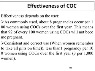 Effectiveness of COC
Effectiveness depends on the user:
As commonly used, about 8 pregnancies occur per 1
00 women using COCs over the first year. This means
that 92 of every 100 women using COCs will not beco
me pregnant.
Consistent and correct use (When women remember
to take all pills on time)), less than1 pregnancy per 10
0 women using COCs over the first year (3 per 1,000
women).
10
 