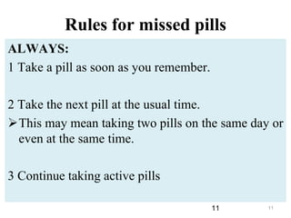 11
Rules for missed pills
ALWAYS:
1 Take a pill as soon as you remember.
2 Take the next pill at the usual time.
This may mean taking two pills on the same day or
even at the same time.
3 Continue taking active pills
11
 