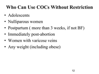 12
Who Can Use COCs Without Restriction
• Adolescents
• Nulliparous women
• Postpartum ( more than 3 weeks, if not BF)
• Immediately post-abortion
• Women with varicose veins
• Any weight (including obese)
 