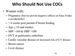 13 13
Who Should Not Use COCs
• Women with:
– Pregnancy (but no proven negative effects on fetus if take
n accidentally)
– < 6 weeks post partum if breast feeding
– Age > 35 and smoker
– SBP >160 & DBP >100
– DVT or pulmonary embolism
– Cardio vascular disease or increased risk of CV disease
– Breast cancer
– Liver disease
 