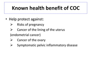 Known health benefit of COC
• Help protect against:
 Risks of pregnancy
 Cancer of the lining of the uterus
(endometrial cancer)
 Cancer of the ovary
 Symptomatic pelvic inflammatory disease
 