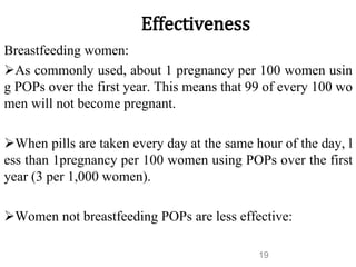 Effectiveness
Breastfeeding women:
As commonly used, about 1 pregnancy per 100 women usin
g POPs over the first year. This means that 99 of every 100 wo
men will not become pregnant.
When pills are taken every day at the same hour of the day, l
ess than 1pregnancy per 100 women using POPs over the first
year (3 per 1,000 women).
Women not breastfeeding POPs are less effective:
19
 