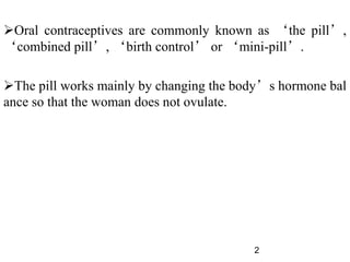 Oral contraceptives are commonly known as ‘the pill’,
‘combined pill’, ‘birth control’ or ‘mini-pill’.
The pill works mainly by changing the body’s hormone bal
ance so that the woman does not ovulate.
2
 