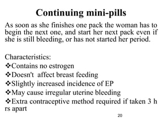 Continuing mini-pills
As soon as she finishes one pack the woman has to
begin the next one, and start her next pack even if
she is still bleeding, or has not started her period.
Characteristics:
Contains no estrogen
Doesn't affect breast feeding
Slightly increased incidence of EP
May cause irregular uterine bleeding
Extra contraceptive method required if taken 3 h
rs apart
20
 