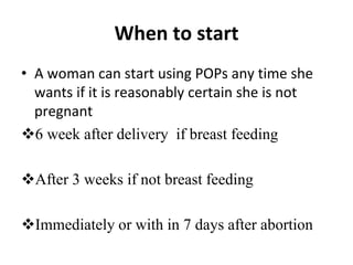 When to start
• A woman can start using POPs any time she
wants if it is reasonably certain she is not
pregnant
6 week after delivery if breast feeding
After 3 weeks if not breast feeding
Immediately or with in 7 days after abortion
 