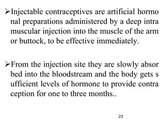 Injectable contraceptives are artificial hormo
nal preparations administered by a deep intra
muscular injection into the muscle of the arm
or buttock, to be effective immediately.
From the injection site they are slowly absor
bed into the bloodstream and the body gets s
ufficient levels of hormone to provide contra
ception for one to three months..
23
 