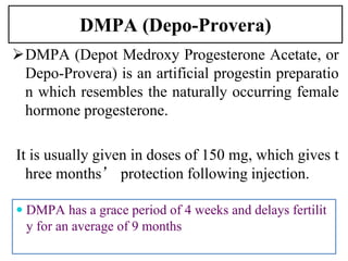 DMPA (Depo-Provera)
DMPA (Depot Medroxy Progesterone Acetate, or
Depo-Provera) is an artificial progestin preparatio
n which resembles the naturally occurring female
hormone progesterone.
It is usually given in doses of 150 mg, which gives t
hree months’ protection following injection.
24
 DMPA has a grace period of 4 weeks and delays fertilit
y for an average of 9 months
 