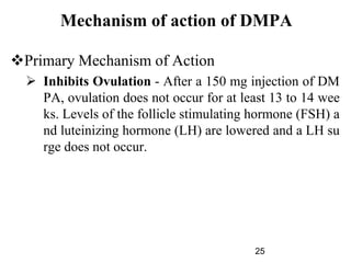 Mechanism of action of DMPA
Primary Mechanism of Action
 Inhibits Ovulation - After a 150 mg injection of DM
PA, ovulation does not occur for at least 13 to 14 wee
ks. Levels of the follicle stimulating hormone (FSH) a
nd luteinizing hormone (LH) are lowered and a LH su
rge does not occur.
25
 